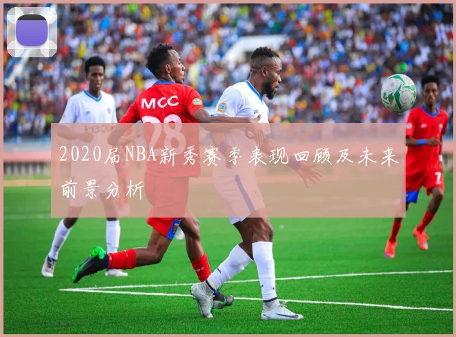 2020届NBA新秀赛季表现回顾及未来前景分析