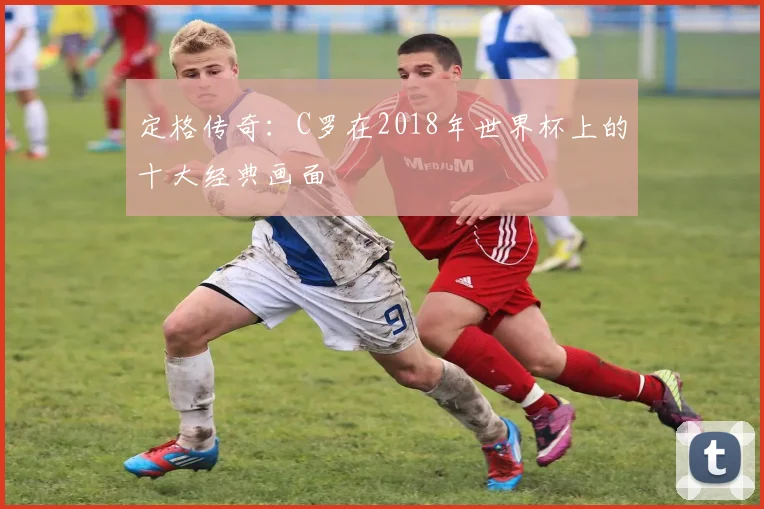 定格传奇：C罗在2018年世界杯上的十大经典画面