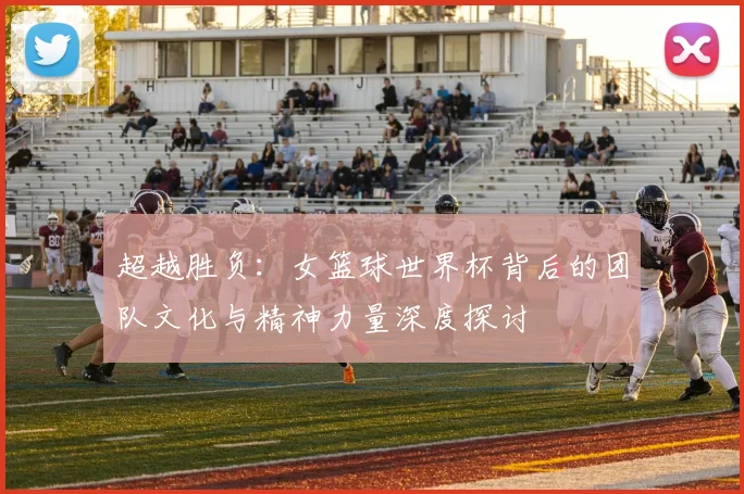 超越胜负：女篮球世界杯背后的团队文化与精神力量深度探讨